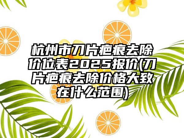 杭州市刀片疤痕去除价位表2025报价(刀片疤痕去除价格大致在什么范围)