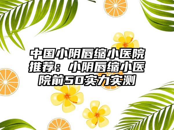 中国小阴唇缩小医院推荐：小阴唇缩小医院前50实力实测