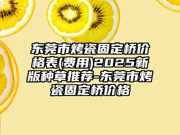 东莞市烤瓷固定桥价格表(费用)2025新版种草推荐-东莞市烤瓷固定桥价格