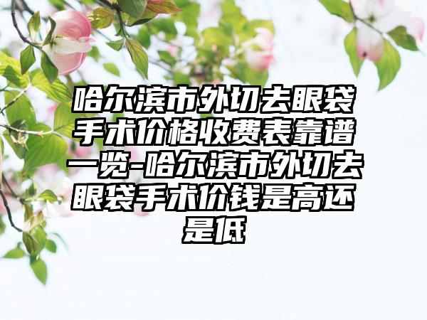 哈尔滨市外切去眼袋手术价格收费表靠谱一览-哈尔滨市外切去眼袋手术价钱是高还是低
