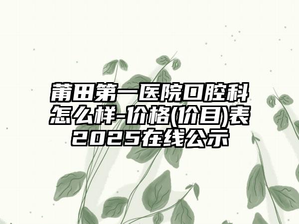 莆田第一医院口腔科怎么样-价格(价目)表2025在线公示