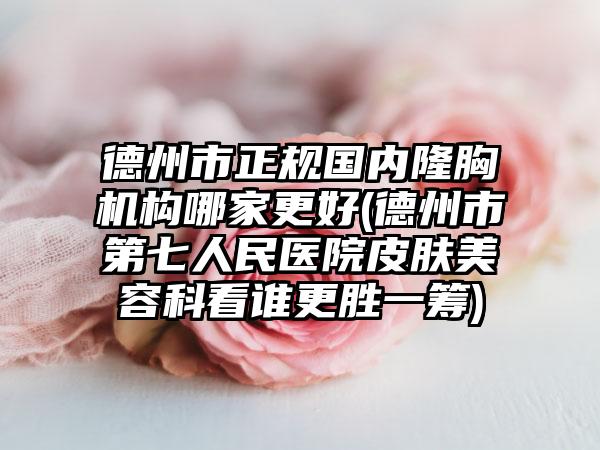 德州市正规国内隆胸机构哪家更好(德州市第七人民医院皮肤美容科看谁更胜一筹)
