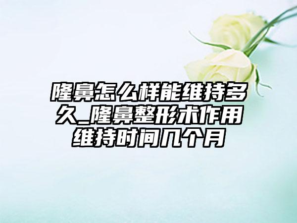 隆鼻怎么样能维持多久_隆鼻整形术作用维持时间几个月