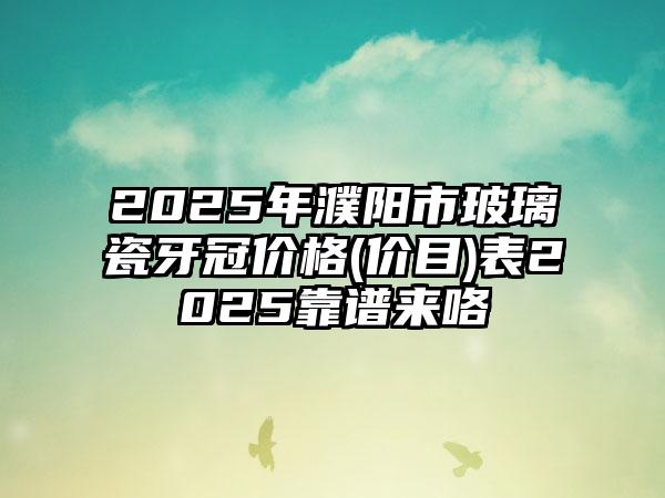 2025年濮阳市玻璃瓷牙冠价格(价目)表2025靠谱来咯