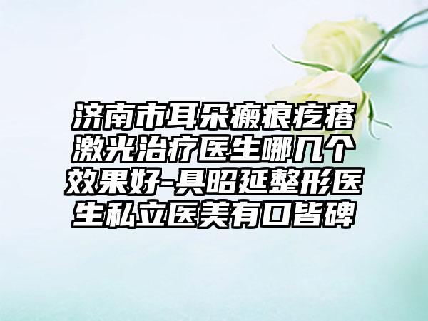 济南市耳朵瘢痕疙瘩激光治疗医生哪几个效果好-具昭延整形医生私立医美有口皆碑
