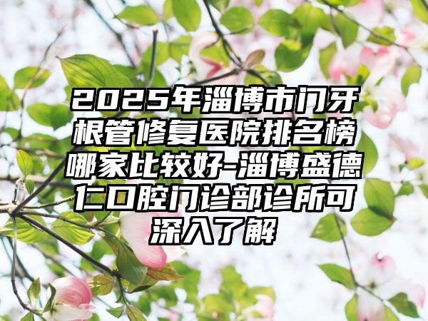 2025年淄博市门牙根管修复医院排名榜哪家比较好-淄博盛德仁口腔门诊部诊所可深入了解