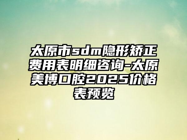 太原市sdm隐形矫正费用表明细咨询-太原美博口腔2025价格表预览