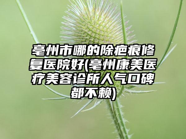 亳州市哪的除疤痕修复医院好(亳州康美医疗美容诊所人气口碑都不赖)