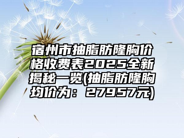宿州市抽脂肪隆胸价格收费表2025全新揭秘一览(抽脂肪隆胸均价为：27957元)