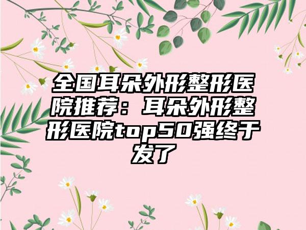 全国耳朵外形整形医院推荐：耳朵外形整形医院top50强终于发了