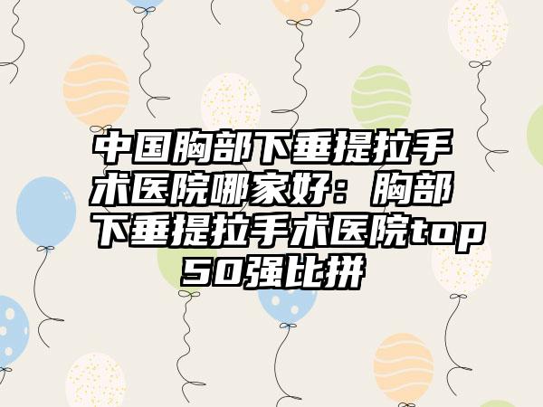 中国胸部下垂提拉手术医院哪家好：胸部下垂提拉手术医院top50强比拼