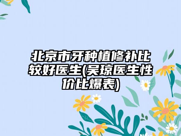 北京市牙种植修补比较好医生(吴琼医生性价比爆表)