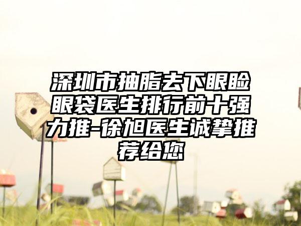 深圳市抽脂去下眼睑眼袋医生排行前十强力推-徐旭医生诚挚推荐给您