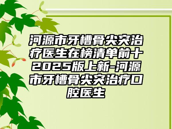 河源市牙槽骨尖突治疗医生在榜清单前十2025版上新-河源市牙槽骨尖突治疗口腔医生