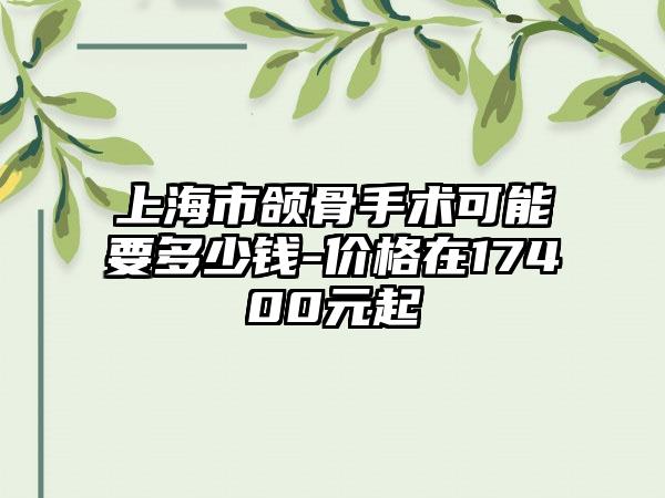 上海市颌骨手术可能要多少钱-价格在17400元起