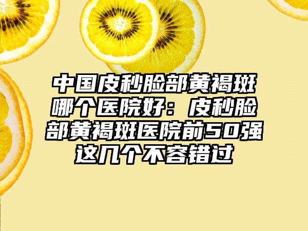 中国皮秒脸部黄褐斑哪个医院好：皮秒脸部黄褐斑医院前50强这几个不容错过