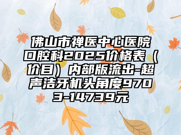 佛山市禅医中心医院口腔科2025价格表（价目）内部版流出-超声洁牙机头角度9703-14739元