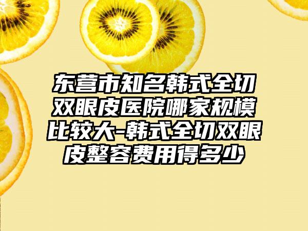 东营市知名韩式全切双眼皮医院哪家规模比较大-韩式全切双眼皮整容费用得多少