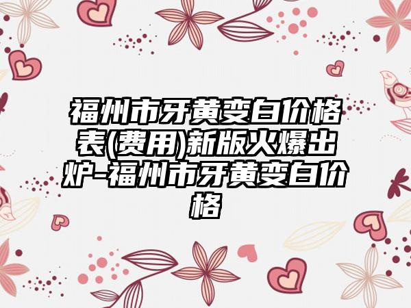 福州市牙黄变白价格表(费用)新版火爆出炉-福州市牙黄变白价格