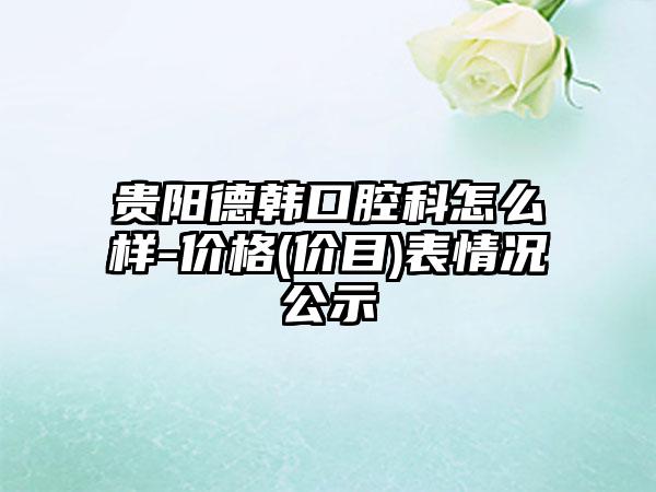 贵阳德韩口腔科怎么样-价格(价目)表情况公示