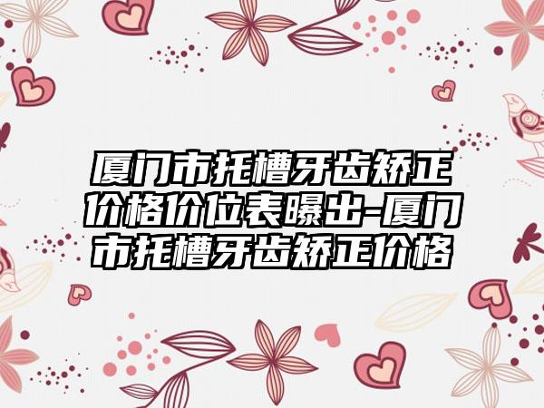 厦门市托槽牙齿矫正价格价位表曝出-厦门市托槽牙齿矫正价格
