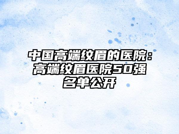 中国高端纹眉的医院：高端纹眉医院50强名单公开