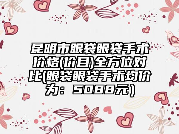 昆明市眼袋眼袋手术价格(价目)全方位对比(眼袋眼袋手术均价为：5088元）