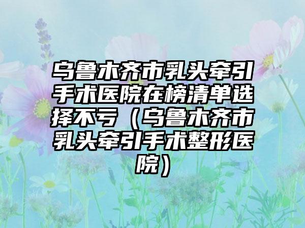 乌鲁木齐市乳头牵引手术医院在榜清单选择不亏（乌鲁木齐市乳头牵引手术整形医院）