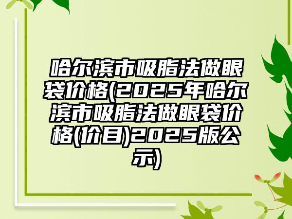 哈尔滨市吸脂法做眼袋价格(2025年哈尔滨市吸脂法做眼袋价格(价目)2025版公示)