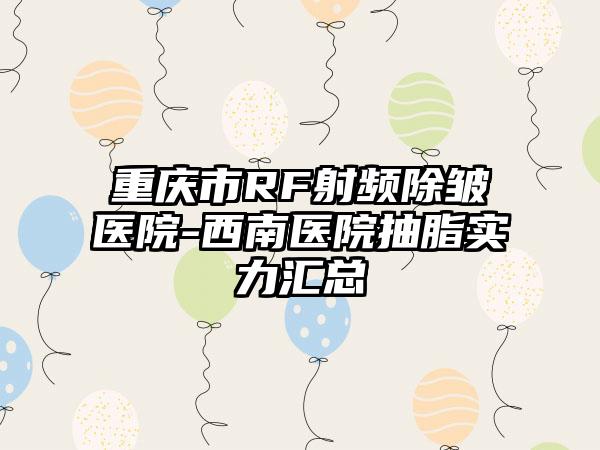 重庆市RF射频除皱医院-西南医院抽脂实力汇总