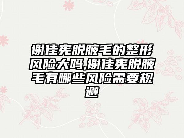 谢佳宪脱腋毛的整形风险大吗,谢佳宪脱腋毛有哪些风险需要规避