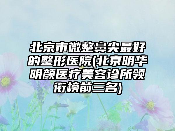 北京市微整鼻尖最好的整形医院(北京明华明颜医疗美容诊所领衔榜前三名)