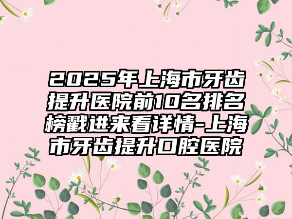 2025年上海市牙齿提升医院前10名排名榜戳进来看详情-上海市牙齿提升口腔医院