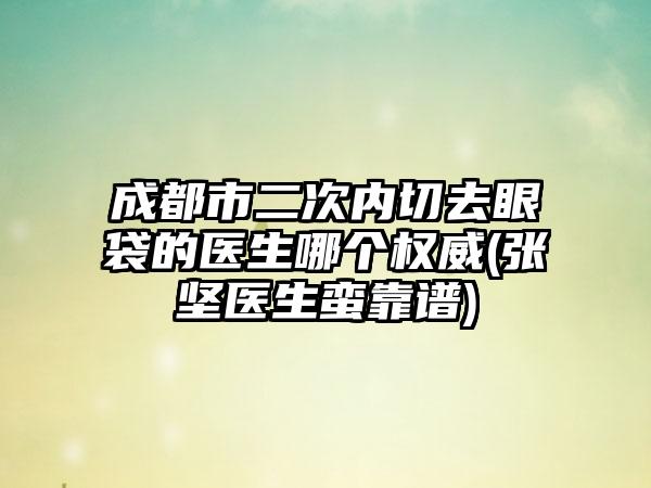 成都市二次内切去眼袋的医生哪个权威(张坚医生蛮靠谱)
