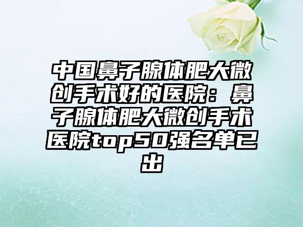 中国鼻子腺体肥大微创手术好的医院：鼻子腺体肥大微创手术医院top50强名单已出