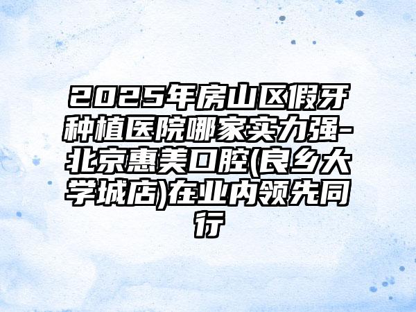 2025年房山区假牙种植医院哪家实力强-北京惠美口腔(良乡大学城店)在业内领先同行