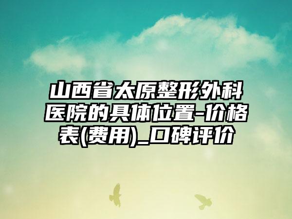 山西省太原整形外科医院的具体位置-价格表(费用)_口碑评价