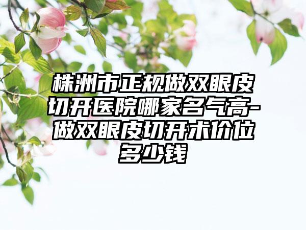 株洲市正规做双眼皮切开医院哪家名气高-做双眼皮切开术价位多少钱