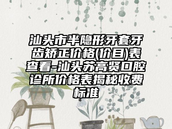 汕头市半隐形牙套牙齿矫正价格(价目)表查看-汕头苏高贤口腔诊所价格表揭秘收费标准