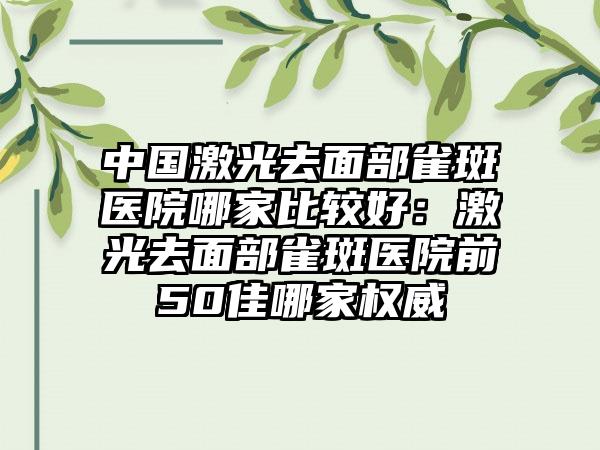 中国激光去面部雀斑医院哪家比较好：激光去面部雀斑医院前50佳哪家权威