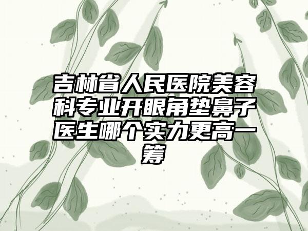 吉林省人民医院美容科专业开眼角垫鼻子医生哪个实力更高一筹
