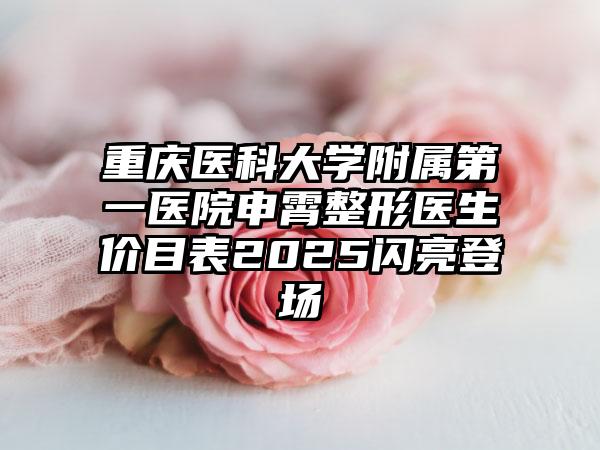 重庆医科大学附属第一医院申霄整形医生价目表2025闪亮登场