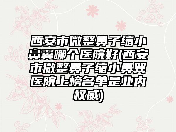 西安市微整鼻子缩小鼻翼哪个医院好(西安市微整鼻子缩小鼻翼医院上榜名单是业内权威)