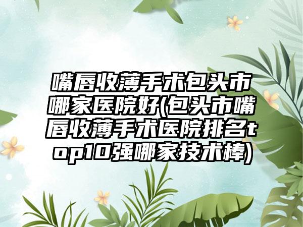嘴唇收薄手术包头市哪家医院好(包头市嘴唇收薄手术医院排名top10强哪家技术棒)