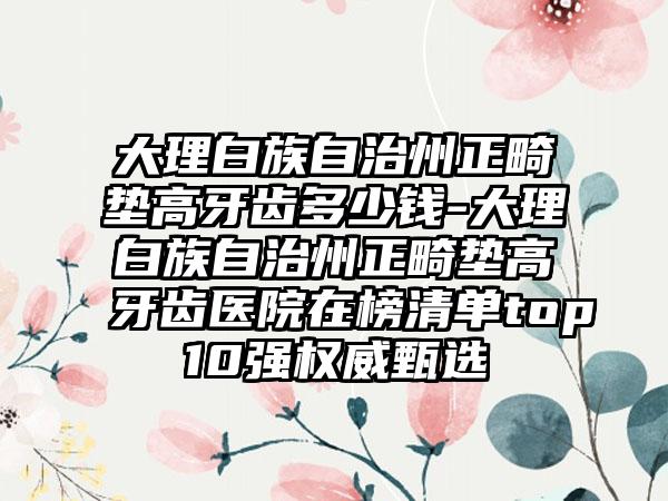 大理白族自治州正畸垫高牙齿多少钱-大理白族自治州正畸垫高牙齿医院在榜清单top10强权威甄选