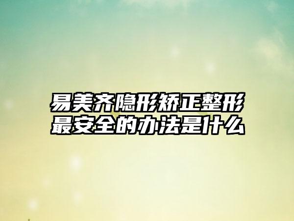 易美齐隐形矫正整形最安全的办法是什么