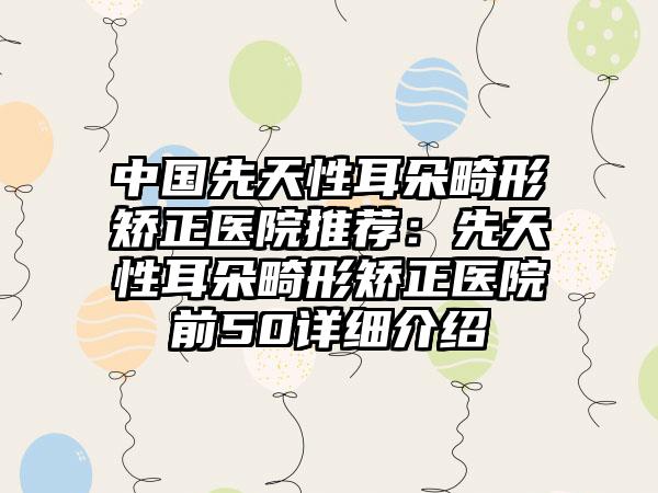 中国先天性耳朵畸形矫正医院推荐：先天性耳朵畸形矫正医院前50详细介绍