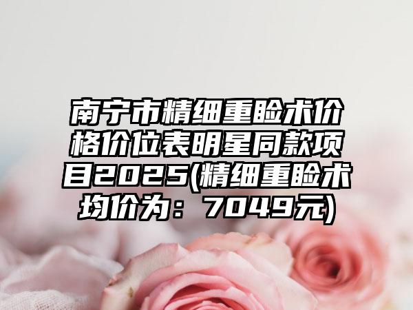 南宁市精细重睑术价格价位表明星同款项目2025(精细重睑术均价为：7049元)