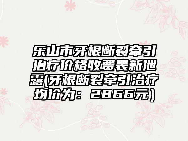 乐山市牙根断裂牵引治疗价格收费表新泄露(牙根断裂牵引治疗均价为：2866元）