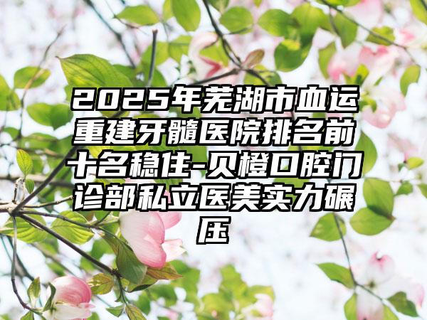 2025年芜湖市血运重建牙髓医院排名前十名稳住-贝橙口腔门诊部私立医美实力碾压